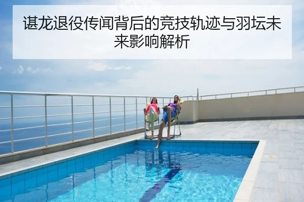 谌龙退役传闻背后的竞技轨迹与羽坛未来影响解析