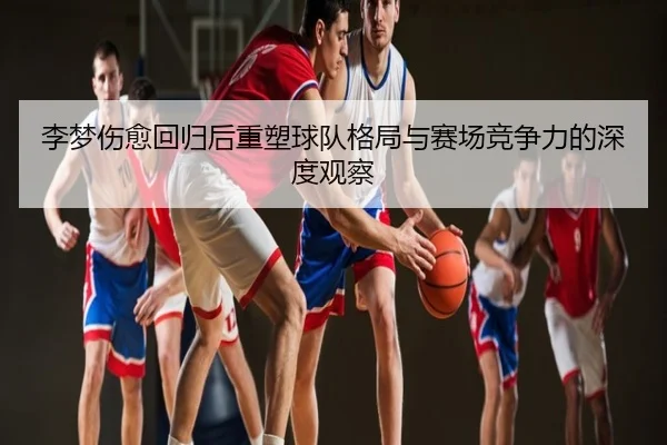 李梦伤愈回归后重塑球队格局与赛场竞争力的深度观察