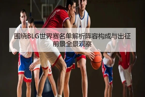 围绕BLG世界赛名单解析阵容构成与出征前景全景观察