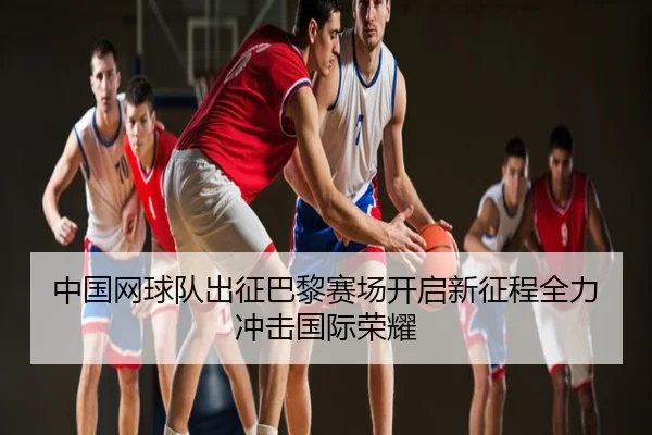 中国网球队出征巴黎赛场开启新征程全力冲击国际荣耀