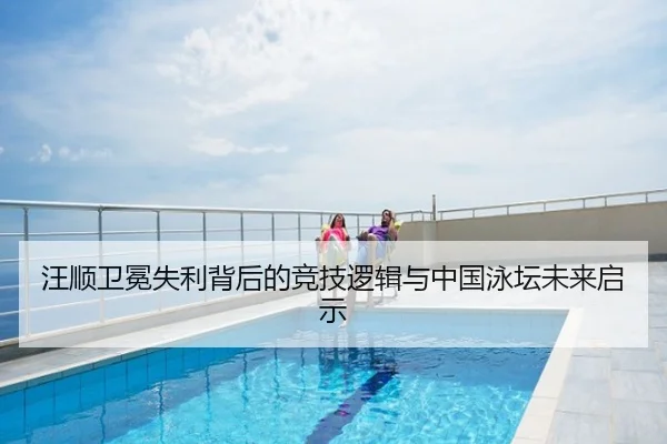 汪顺卫冕失利背后的竞技逻辑与中国泳坛未来启示