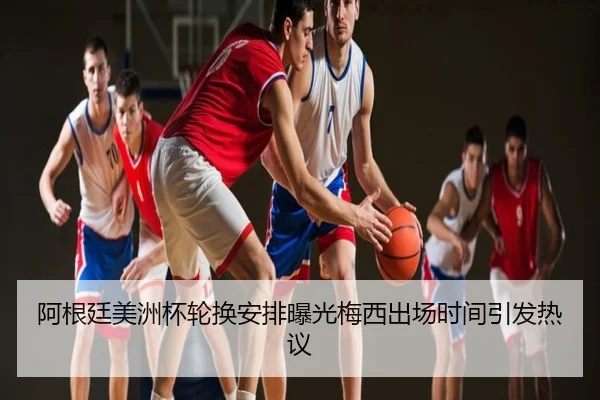 阿根廷美洲杯轮换安排曝光梅西出场时间引发热议