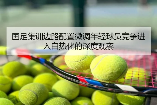 国足集训边路配置微调年轻球员竞争进入白热化的深度观察