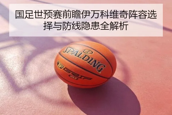 国足世预赛前瞻伊万科维奇阵容选择与防线隐患全解析