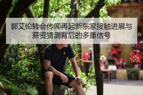 郭艾伦转会传闻再起新东家接触进展与薪资猜测背后的多重信号