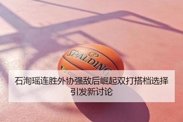 石洵瑶连胜外协强敌后崛起双打搭档选择引发新讨论