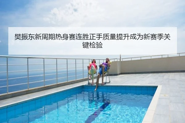 樊振东新周期热身赛连胜正手质量提升成为新赛季关键检验