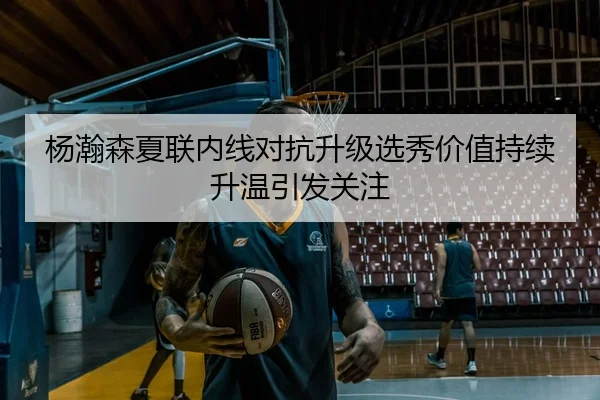 杨瀚森夏联内线对抗升级选秀价值持续升温引发关注