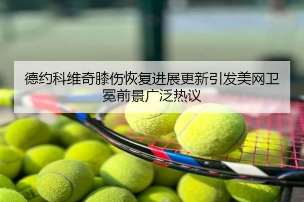 德约科维奇膝伤恢复进展更新引发美网卫冕前景广泛热议