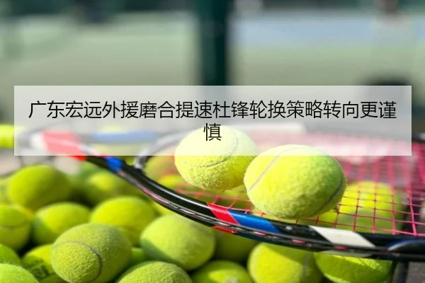 广东宏远外援磨合提速杜锋轮换策略转向更谨慎